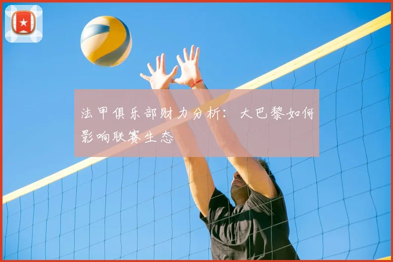 法甲俱乐部财力分析:大巴黎如何影响联赛生态