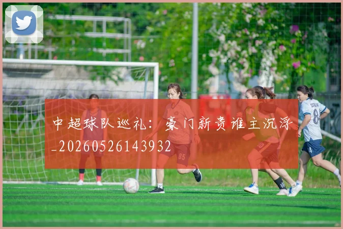 中超球队巡礼:豪门新贵谁主沉浮_20260526143932