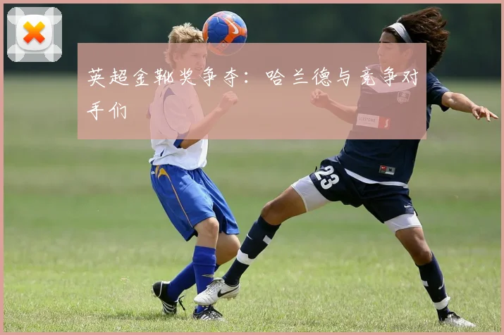 英超金靴奖争夺:哈兰德与竞争对手们