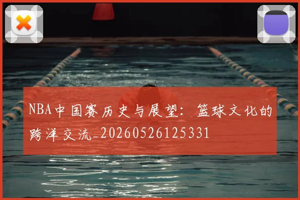 NBA中国赛历史与展望：篮球文化的跨洋交流_20260526125331
