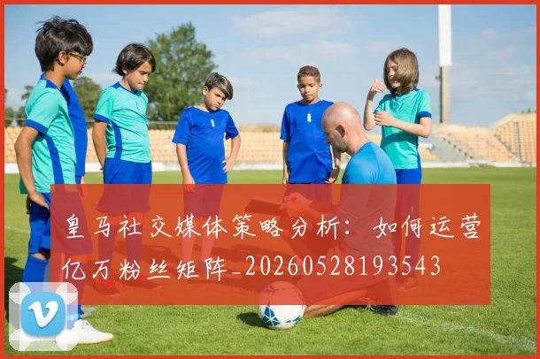 皇马社交媒体策略分析:如何运营亿万粉丝矩阵_20260528193543