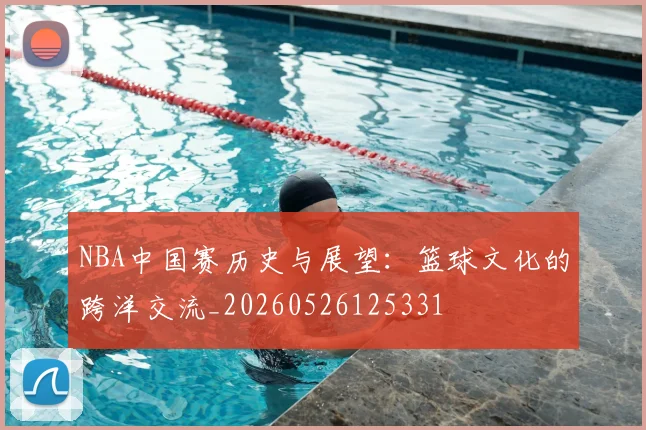 NBA中国赛历史与展望:篮球文化的跨洋交流_20260526125331
