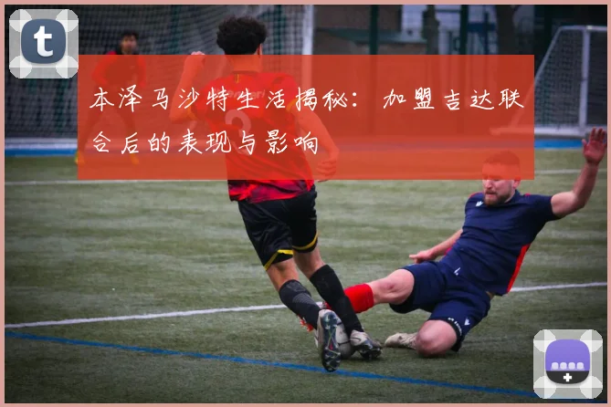 本泽马沙特生活揭秘：加盟吉达联合后的表现与影响