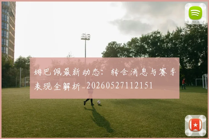 姆巴佩最新动态:转会消息与赛季表现全解析_20260527112151
