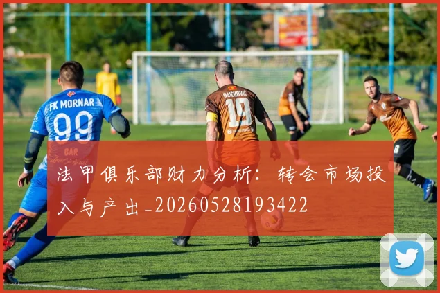法甲俱乐部财力分析：转会市场投入与产出_20260528193422