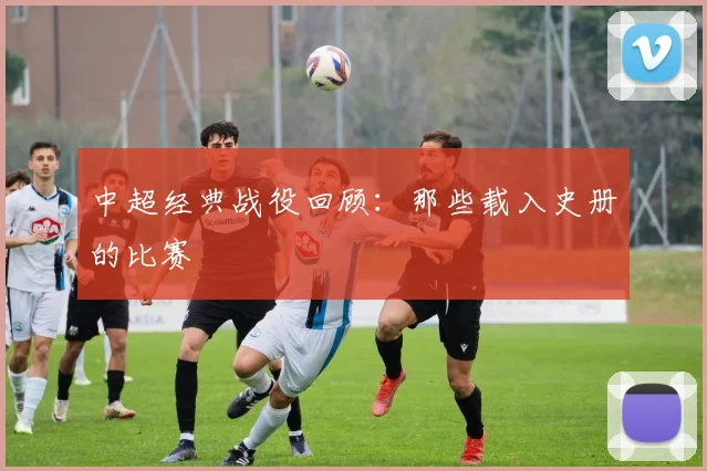 中超经典战役回顾:那些载入史册的比赛