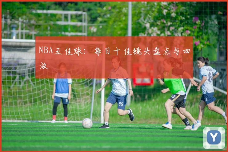 NBA五佳球:每日十佳镜头盘点与回放